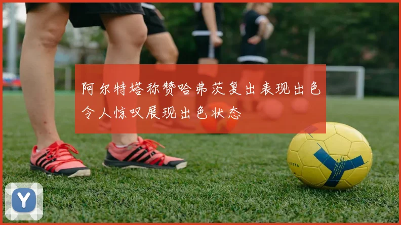 阿尔特塔称赞哈弗茨复出表现出色令人惊叹展现出色状态
