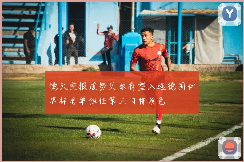 德天空报道努贝尔有望入选德国世界杯名单担任第三门将角色