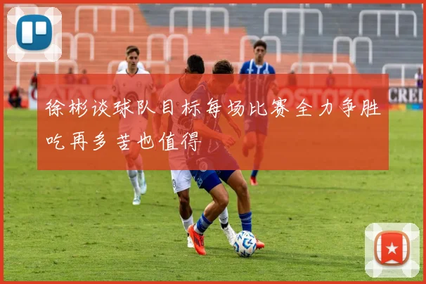 徐彬谈球队目标每场比赛全力争胜吃再多苦也值得