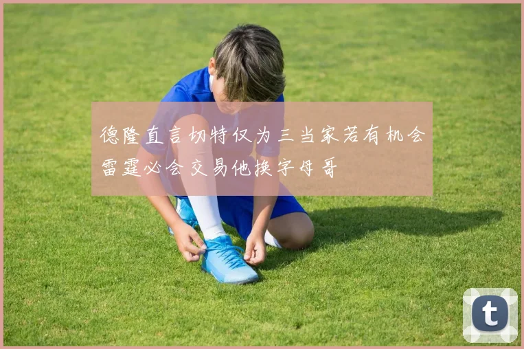 德隆直言切特仅为三当家若有机会雷霆必会交易他换字母哥