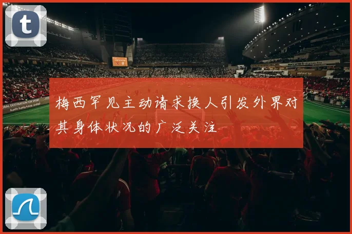 梅西罕见主动请求换人引发外界对其身体状况的广泛关注