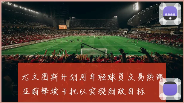 尤文图斯计划用年轻球员交易热那亚前锋埃卡托以实现财政目标
