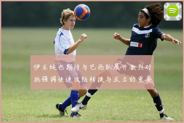 伊东纯也期待与巴西队展开激烈对抗强调快速攻防转换与反击的重要性