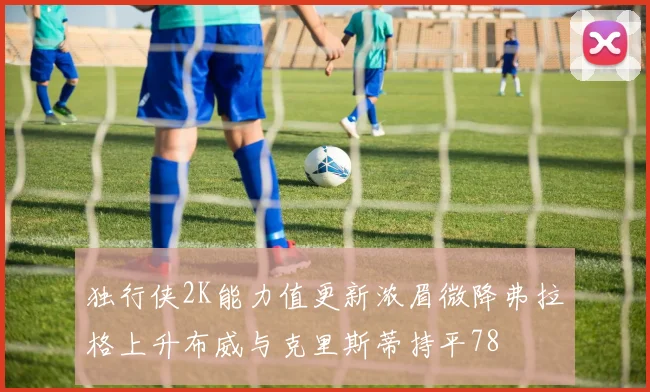 独行侠2K能力值更新浓眉微降弗拉格上升布威与克里斯蒂持平78
