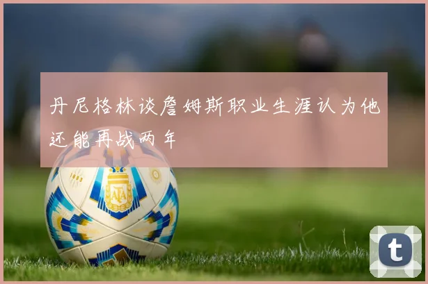 丹尼格林谈詹姆斯职业生涯认为他还能再战两年