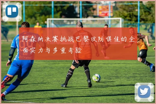 阿森纳决赛挑战巴黎攻防俱佳的全面实力与多重考验