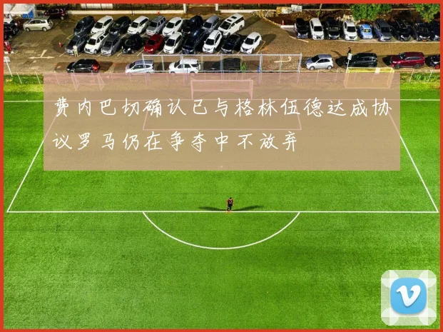 费内巴切确认已与格林伍德达成协议罗马仍在争夺中不放弃
