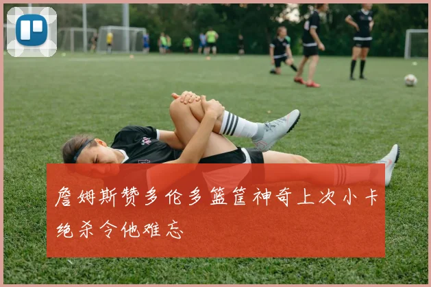 詹姆斯赞多伦多篮筐神奇上次小卡绝杀令他难忘