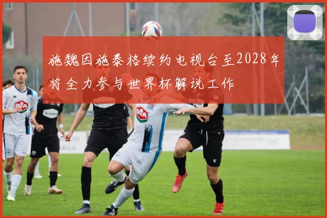 施魏因施泰格续约电视台至2028年将全力参与世界杯解说工作