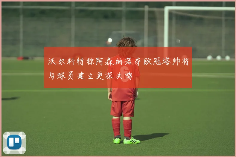 沃尔科特称阿森纳若夺欧冠塔帅将与球员建立更深共鸣