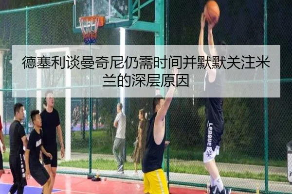 德塞利谈曼奇尼仍需时间并默默关注米兰的深层原因